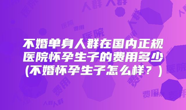 不婚单身人群在国内正规医院怀孕生子的费用多少(不婚怀孕生子怎么样?)