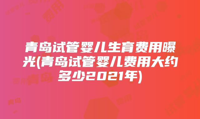 青岛试管婴儿生育费用曝光(青岛试管婴儿费用大约多少2021年)