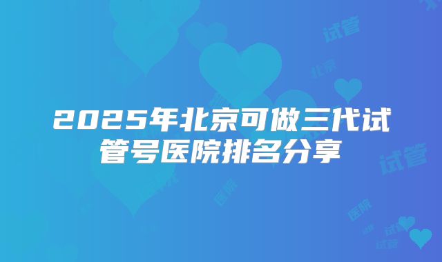 2025年北京可做三代试管号医院排名分享