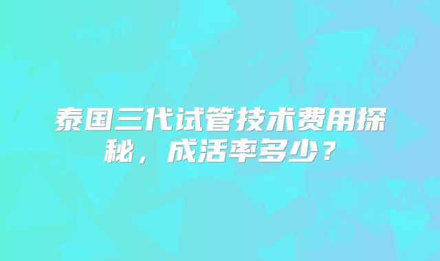 泰国三代试管技术费用探秘，成活率多少？