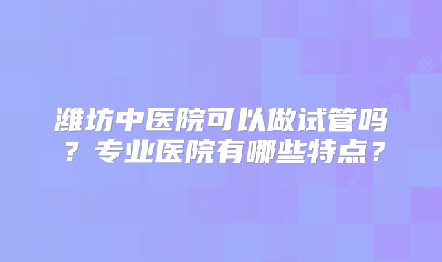 潍坊中医院可以做试管吗？专业医院有哪些特点？
