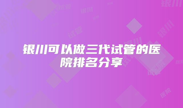 银川可以做三代试管的医院排名分享
