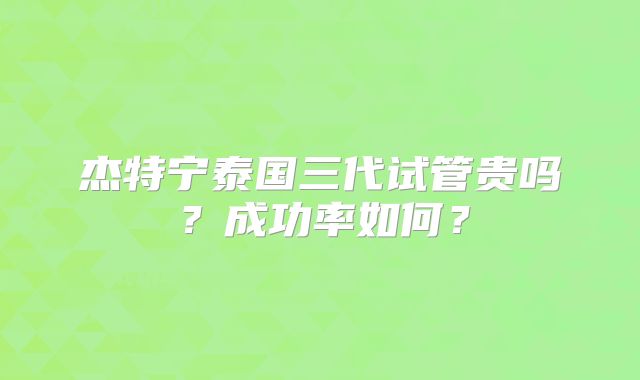 杰特宁泰国三代试管贵吗?成功率如何?