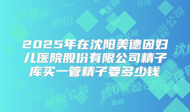 2025年在沈阳美德因妇儿医院股份有限公司精子库买一管精子要多少钱