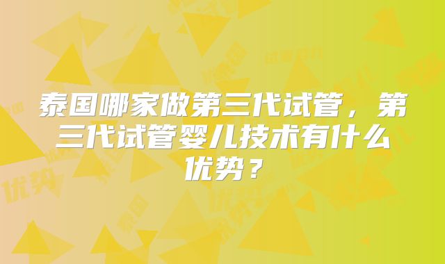 泰国哪家做第三代试管,第三代试管婴儿技术有什么优势?