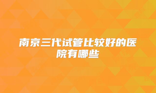 南京三代试管比较好的医院有哪些