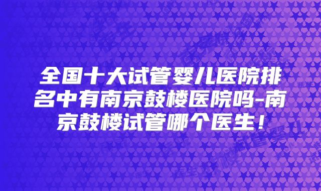 全国十大试管婴儿医院排名中有南京鼓楼医院吗-南京鼓楼试管哪个医生！