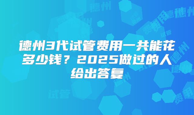 德州3代试管费用一共能花多少钱？2025做过的人给出答复