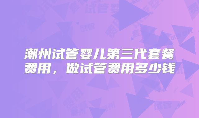 潮州试管婴儿第三代套餐费用，做试管费用多少钱