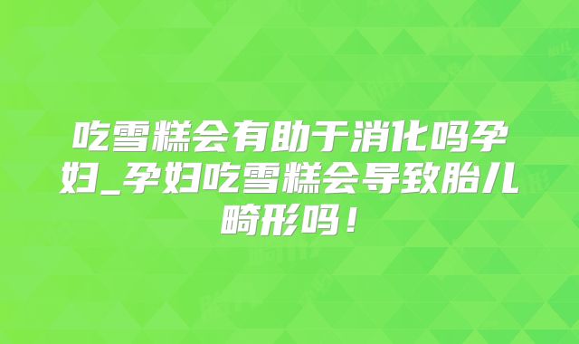 吃雪糕会有助于消化吗孕妇_孕妇吃雪糕会导致胎儿畸形吗！
