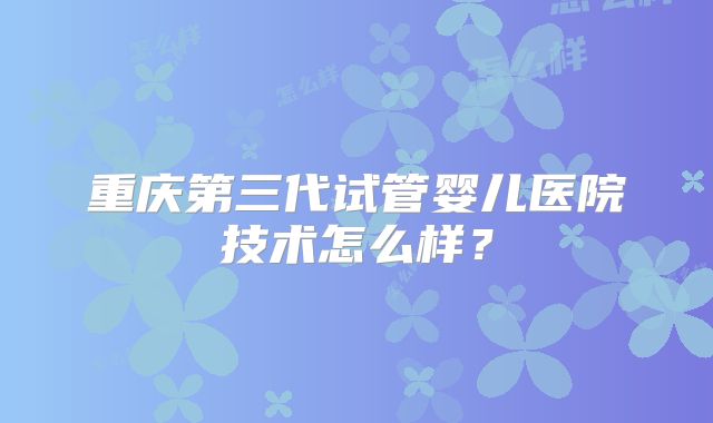 重庆第三代试管婴儿医院技术怎么样？