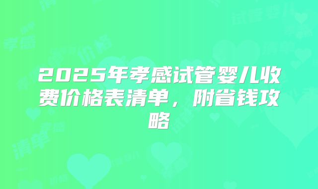 2025年孝感试管婴儿收费价格表清单，附省钱攻略
