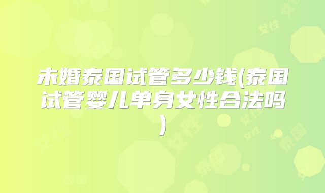 未婚泰国试管多少钱(泰国试管婴儿单身女性合法吗)