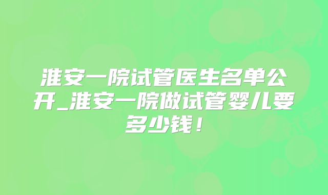 淮安一院试管医生名单公开_淮安一院做试管婴儿要多少钱！