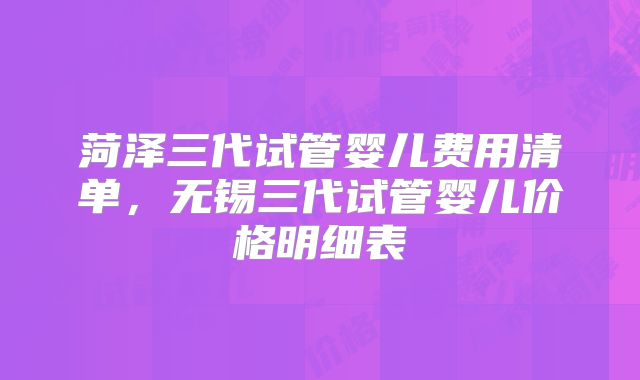 菏泽三代试管婴儿费用清单，无锡三代试管婴儿价格明细表