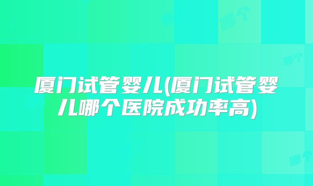 厦门试管婴儿(厦门试管婴儿哪个医院成功率高)