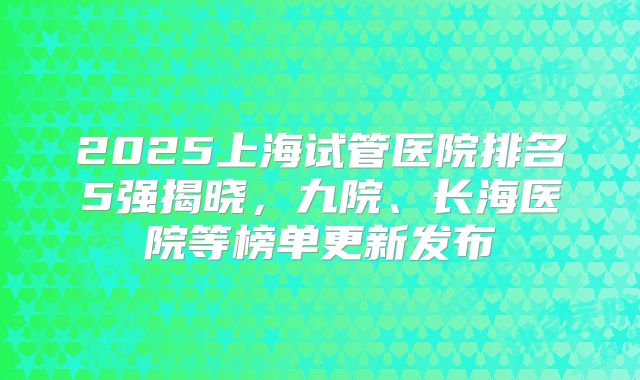 2025上海试管医院排名5强揭晓，九院、长海医院等榜单更新发布
