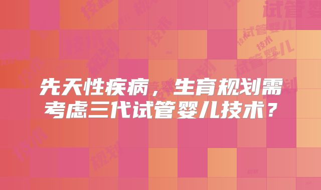 先天性疾病，生育规划需考虑三代试管婴儿技术？
