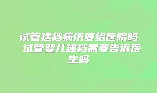 试管建档病历要给医院吗 试管婴儿建档需要告诉医生吗