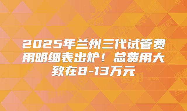 2025年兰州三代试管费用明细表出炉！总费用大致在8-13万元