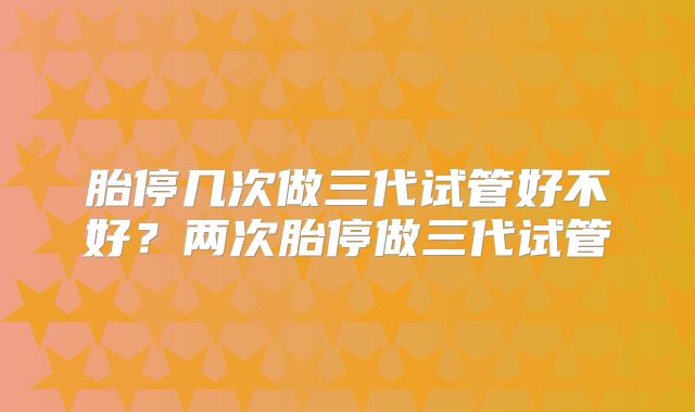 胎停几次做三代试管好不好？两次胎停做三代试管