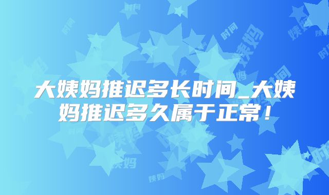 大姨妈推迟多长时间_大姨妈推迟多久属于正常!