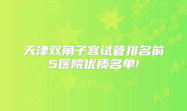 天津双角子宫试管排名前5医院优质名单!