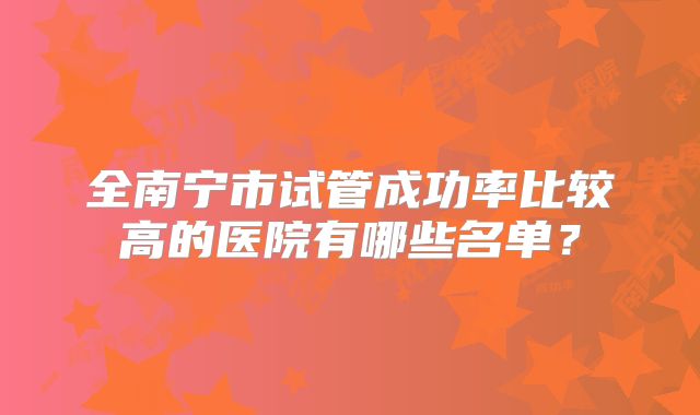 全南宁市试管成功率比较高的医院有哪些名单?