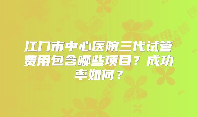 江门市中心医院三代试管费用包含哪些项目?成功率如何?