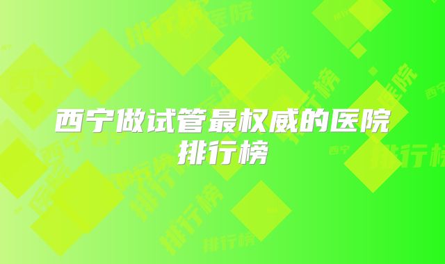西宁做试管最权威的医院排行榜