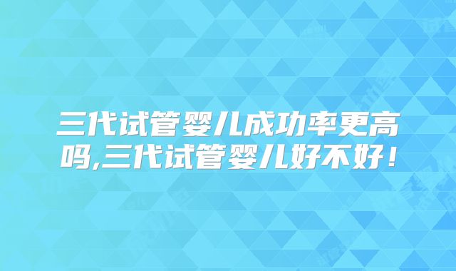 三代试管婴儿成功率更高吗,三代试管婴儿好不好！