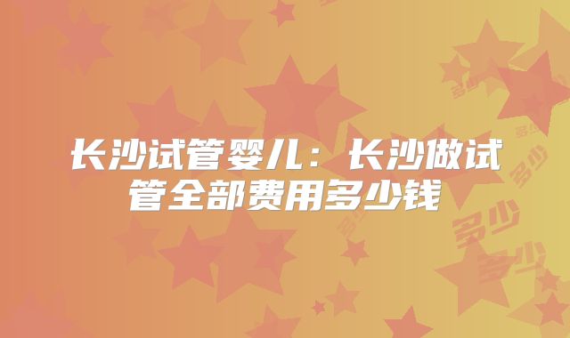 长沙试管婴儿：长沙做试管全部费用多少钱
