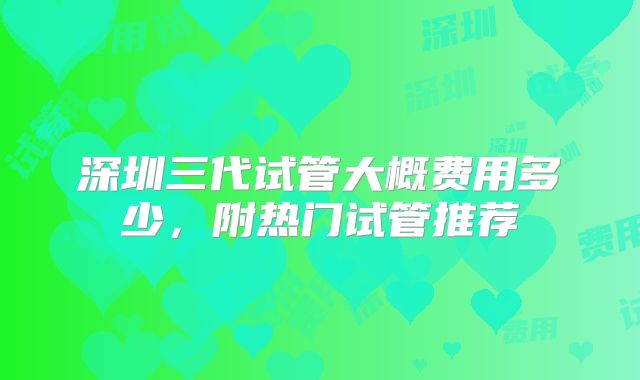 深圳三代试管大概费用多少，附热门试管推荐