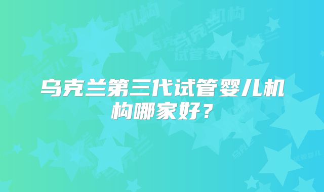 乌克兰第三代试管婴儿机构哪家好？