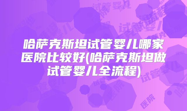 哈萨克斯坦试管婴儿哪家医院比较好(哈萨克斯坦做试管婴儿全流程)