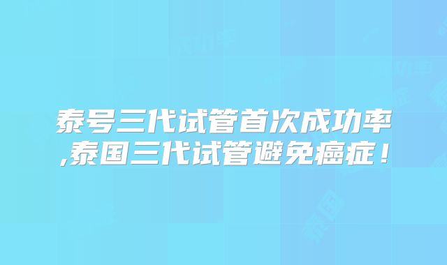 泰号三代试管首次成功率,泰国三代试管避免癌症！