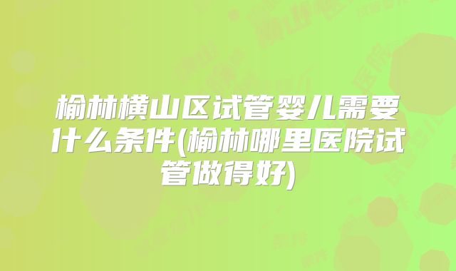 榆林横山区试管婴儿需要什么条件(榆林哪里医院试管做得好)