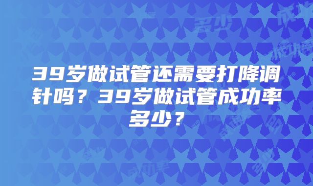 39岁做试管还需要打降调针吗？39岁做试管成功率多少？