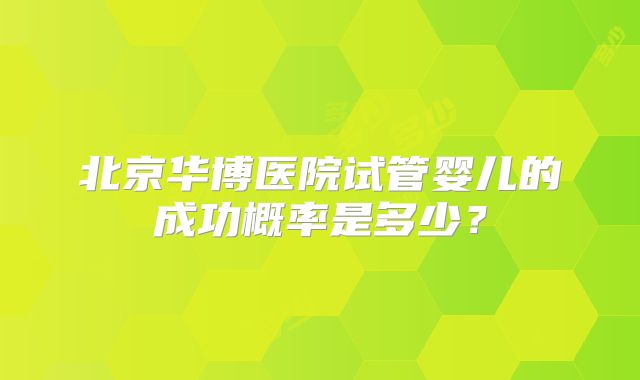 北京华博医院试管婴儿的成功概率是多少?