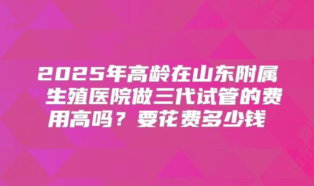 2025年高龄在山东附属 生殖医院做三代试管的费用高吗？要花费多少钱