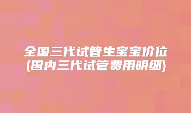 全国三代试管生宝宝价位(国内三代试管费用明细)
