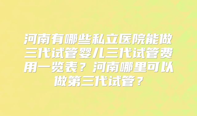 河南有哪些私立医院能做三代试管婴儿三代试管费用一览表？河南哪里可以做第三代试管？