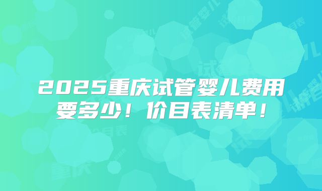 2025重庆试管婴儿费用要多少!价目表清单!