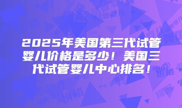 2025年美国第三代试管婴儿价格是多少！美国三代试管婴儿中心排名！