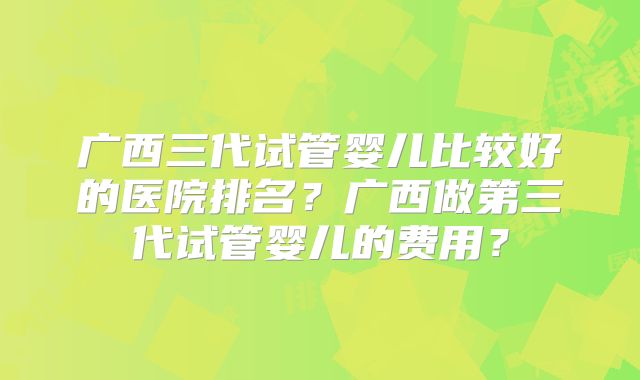 广西三代试管婴儿比较好的医院排名？广西做第三代试管婴儿的费用？