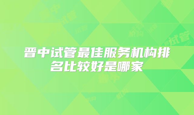 晋中试管最佳服务机构排名比较好是哪家
