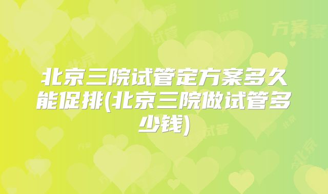北京三院试管定方案多久能促排(北京三院做试管多少钱)