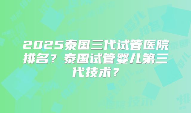 2025泰国三代试管医院排名？泰国试管婴儿第三代技术？