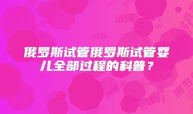 俄罗斯试管俄罗斯试管婴儿全部过程的科普？