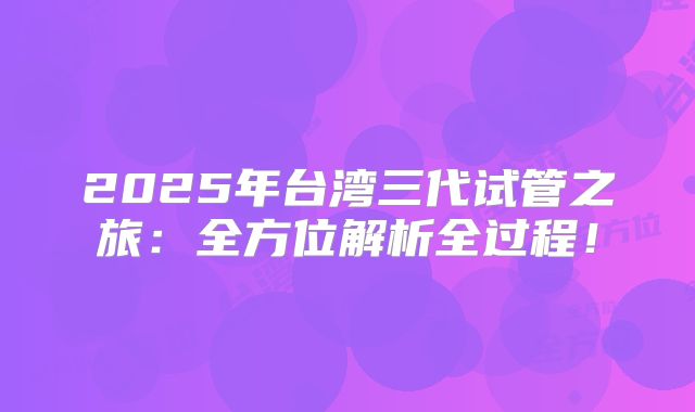 2025年台湾三代试管之旅：全方位解析全过程！